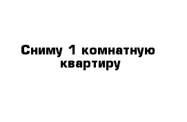 Сниму 1 комнатную  квартиру